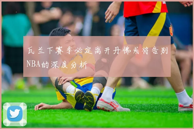 瓦兰下赛季必定离开丹佛或将告别NBA的深度分析