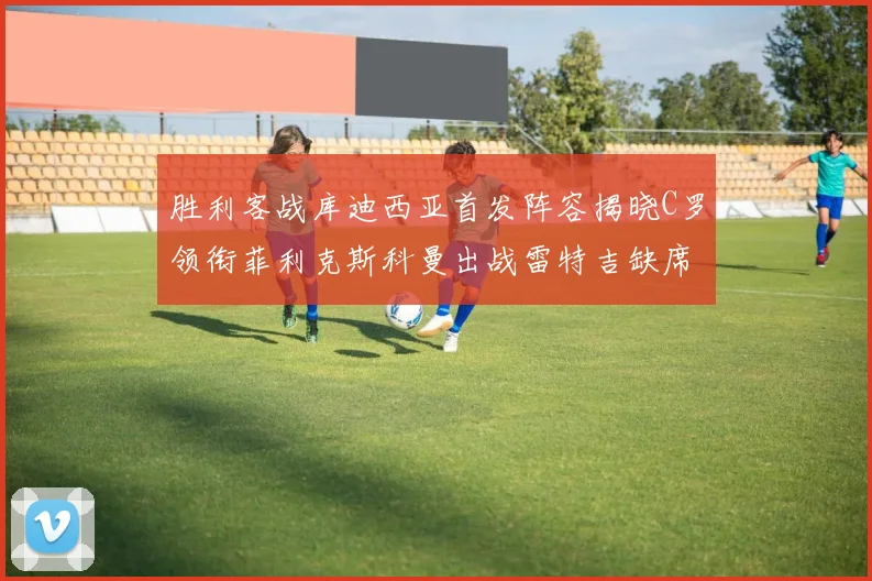 胜利客战库迪西亚首发阵容揭晓C罗领衔菲利克斯科曼出战雷特吉缺席