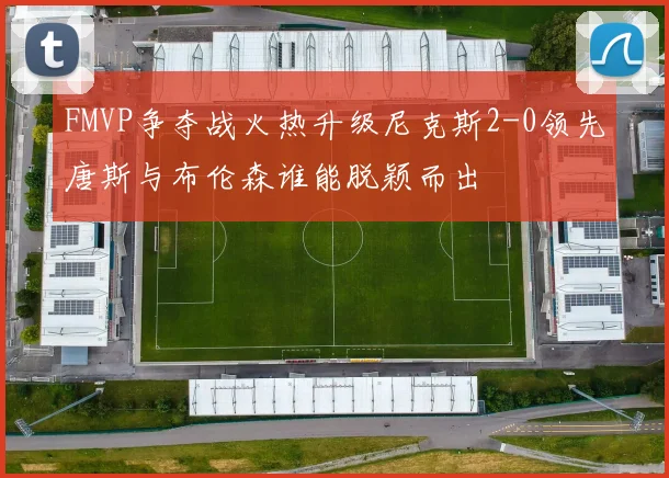 FMVP争夺战火热升级尼克斯2-0领先唐斯与布伦森谁能脱颖而出
