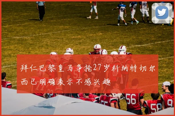 拜仁巴黎皇马争抢27岁科纳特切尔西已明确表示不感兴趣
