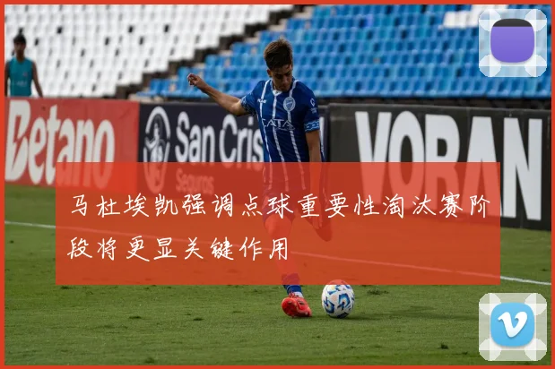 马杜埃凯强调点球重要性淘汰赛阶段将更显关键作用