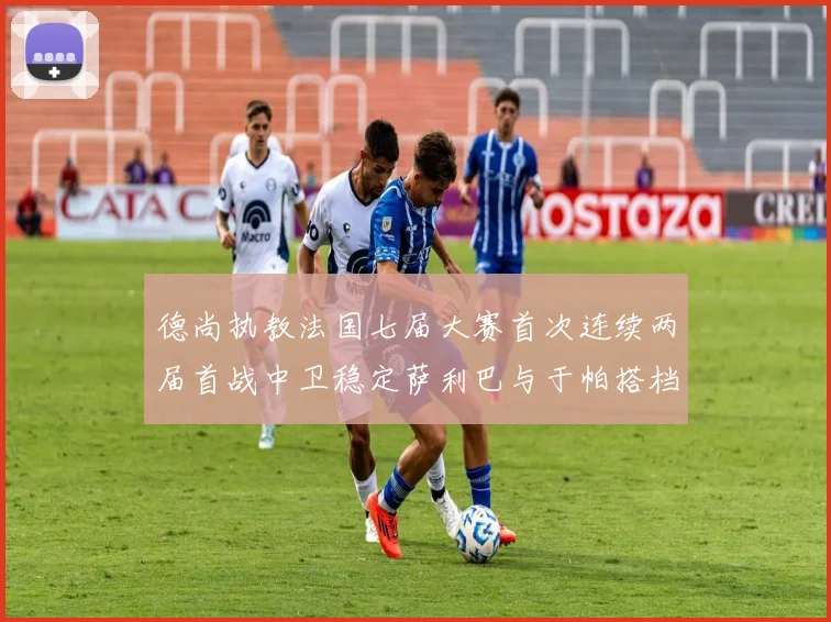 德尚执教法国七届大赛首次连续两届首战中卫稳定萨利巴与于帕搭档