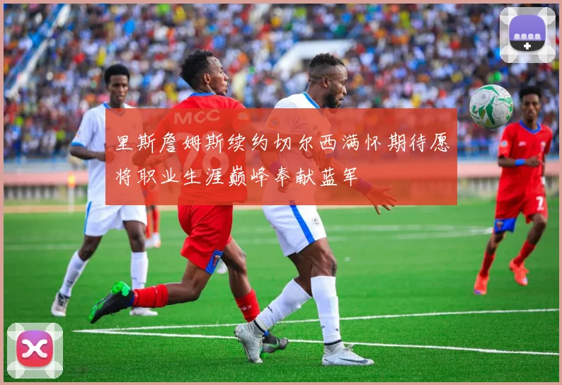 里斯詹姆斯续约切尔西满怀期待愿将职业生涯巅峰奉献蓝军