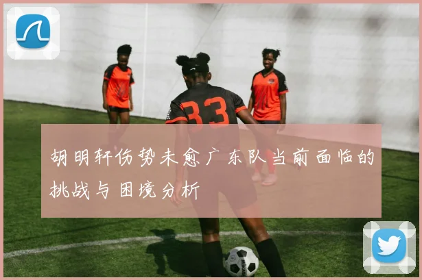 胡明轩伤势未愈广东队当前面临的挑战与困境分析
