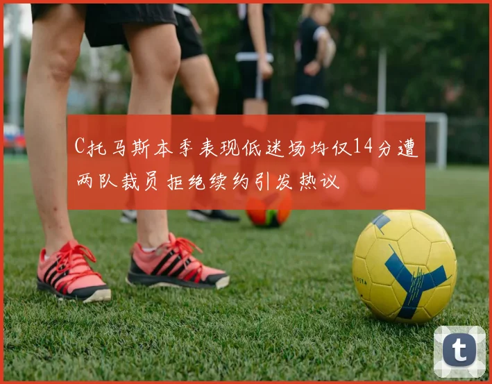 C托马斯本季表现低迷场均仅14分遭两队裁员拒绝续约引发热议