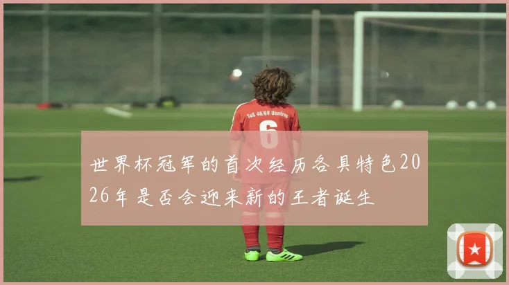 世界杯冠军的首次经历各具特色2026年是否会迎来新的王者诞生