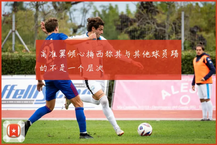 高准翼倾心梅西称其与其他球员踢的不是一个层次