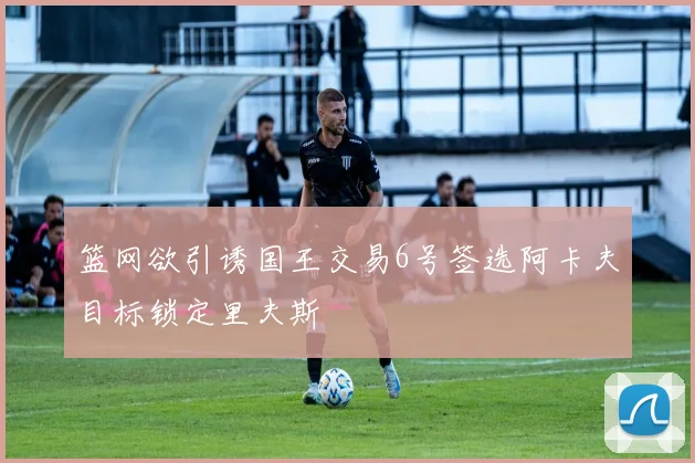 篮网欲引诱国王交易6号签选阿卡夫目标锁定里夫斯