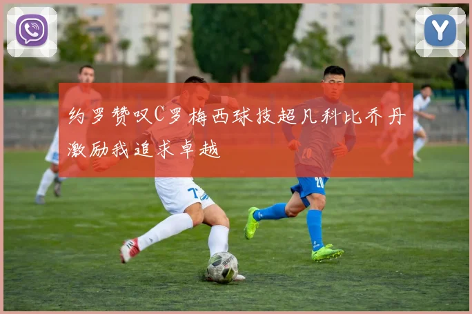 约罗赞叹C罗梅西球技超凡科比乔丹激励我追求卓越