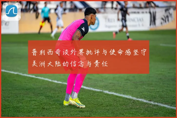 普利西奇谈外界批评与使命感坚守美洲大陆的信念与责任
