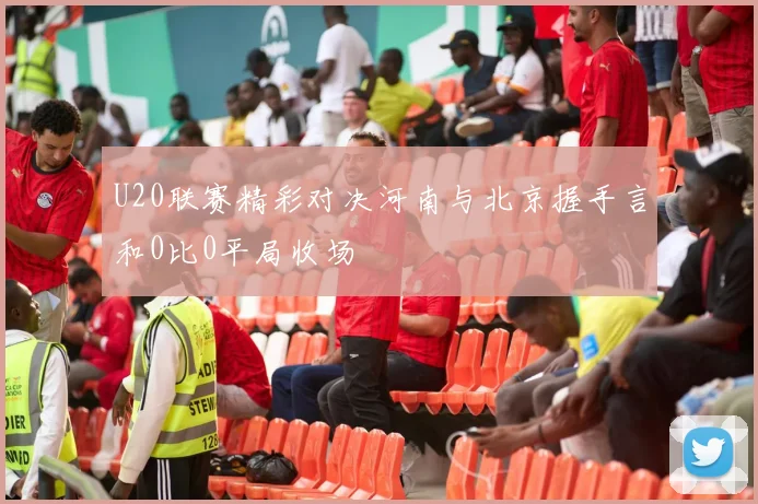 U20联赛精彩对决河南与北京握手言和0比0平局收场
