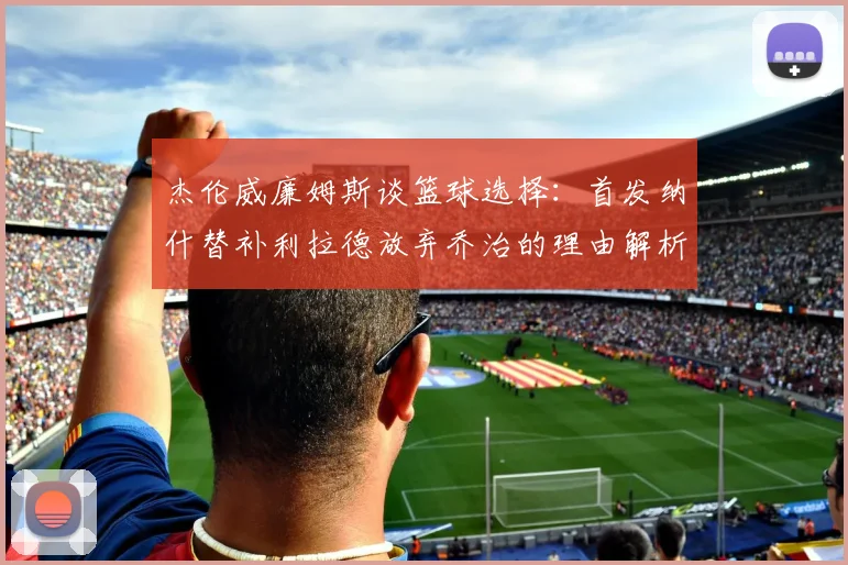 杰伦威廉姆斯谈篮球选择：首发纳什替补利拉德放弃乔治的理由解析