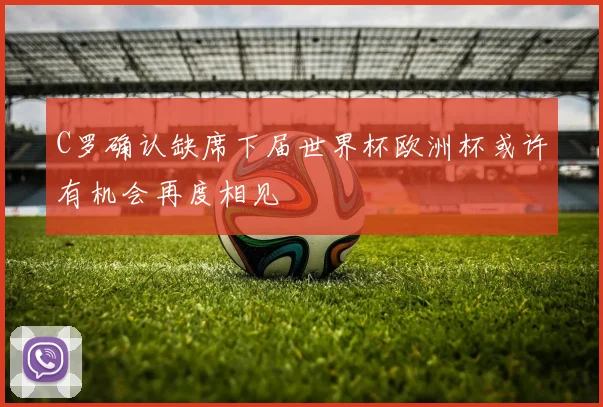 C罗确认缺席下届世界杯欧洲杯或许有机会再度相见