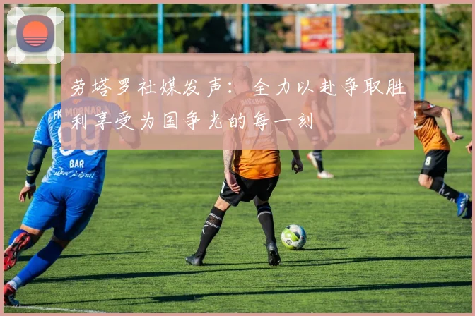 劳塔罗社媒发声：全力以赴争取胜利享受为国争光的每一刻