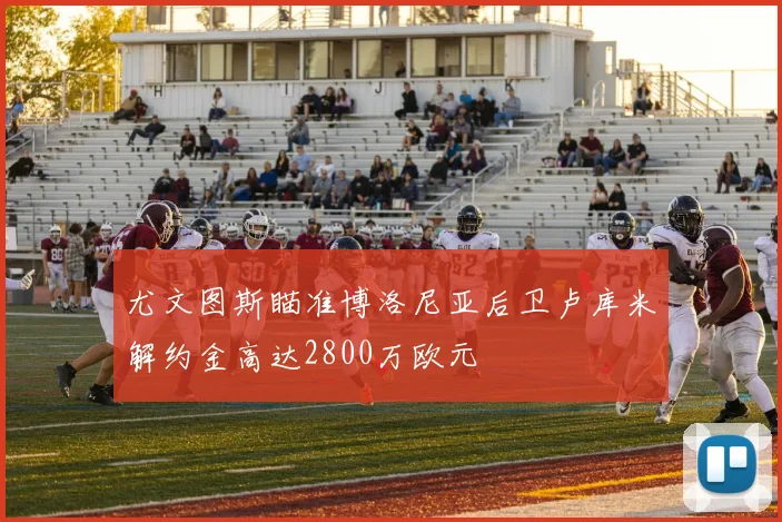 尤文图斯瞄准博洛尼亚后卫卢库米解约金高达2800万欧元