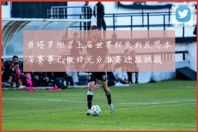劳塔罗坦言上届世界杯失利反思本届赛事已做好充分准备迎接挑战