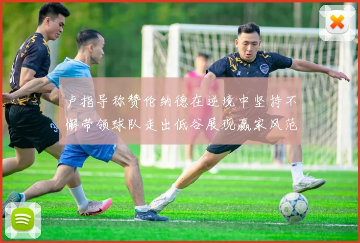 卢指导称赞伦纳德在逆境中坚持不懈带领球队走出低谷展现赢家风范