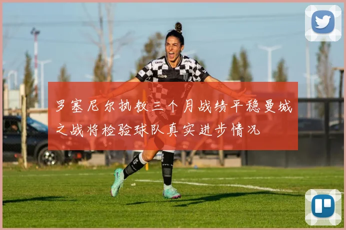 罗塞尼尔执教三个月战绩平稳曼城之战将检验球队真实进步情况