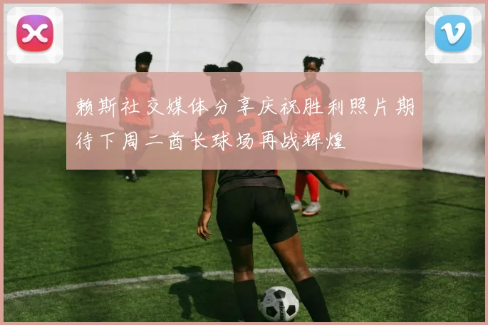 赖斯社交媒体分享庆祝胜利照片期待下周二酋长球场再战辉煌