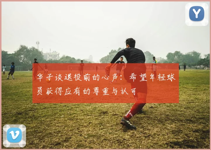 华子谈退役前的心声：希望年轻球员获得应有的尊重与认可