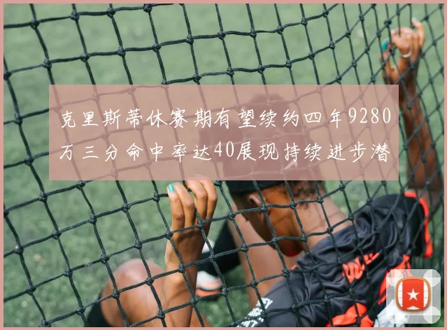 克里斯蒂休赛期有望续约四年9280万三分命中率达40展现持续进步潜力
