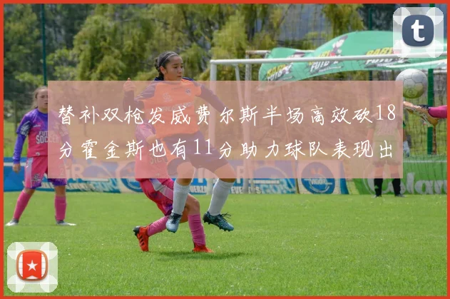 替补双枪发威费尔斯半场高效砍18分霍金斯也有11分助力球队表现出色
