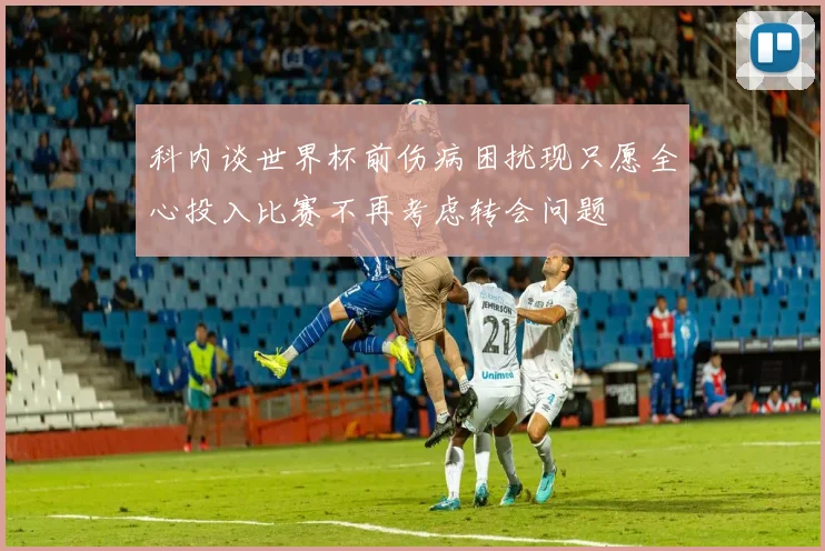 科内谈世界杯前伤病困扰现只愿全心投入比赛不再考虑转会问题