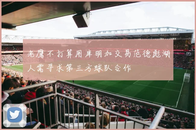 老鹰不打算用库明加交易范德彪湖人需寻求第三方球队合作