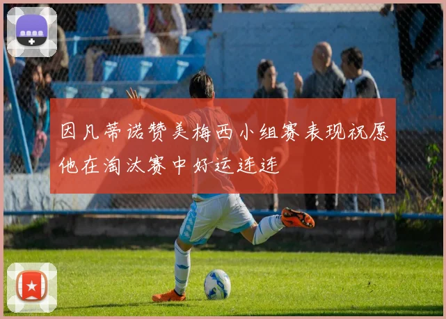 因凡蒂诺赞美梅西小组赛表现祝愿他在淘汰赛中好运连连