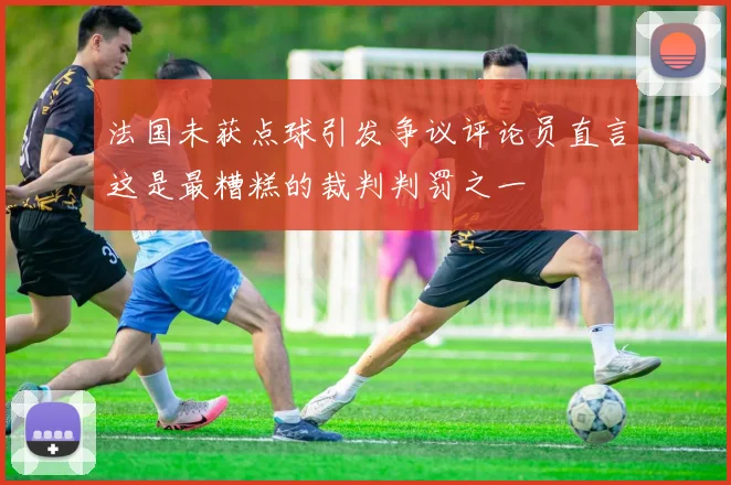 法国未获点球引发争议评论员直言这是最糟糕的裁判判罚之一